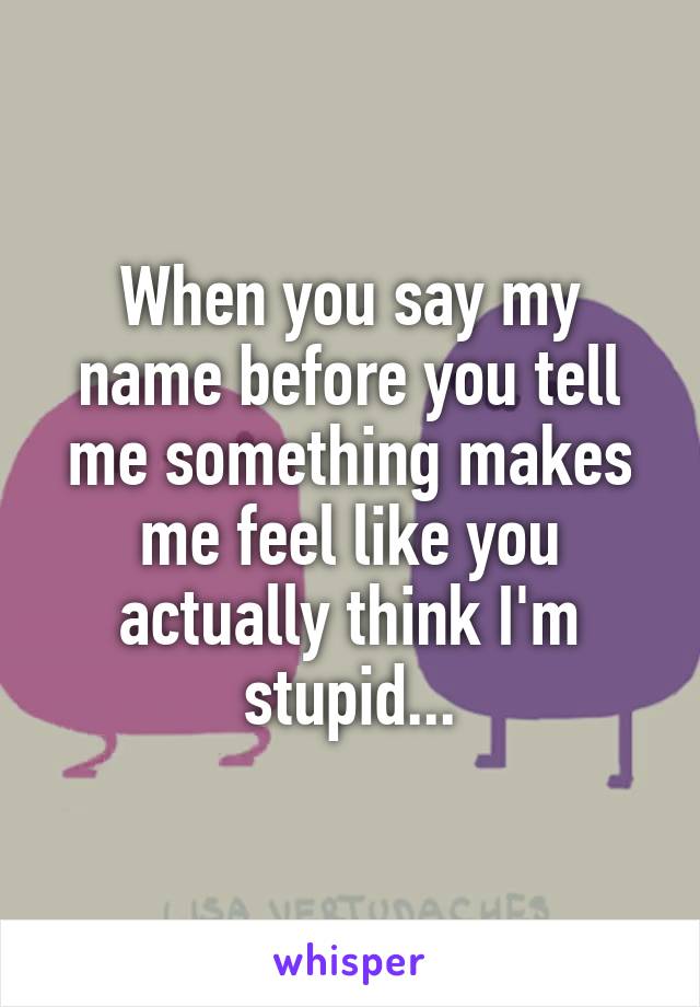 When you say my name before you tell me something makes me feel like you actually think I'm stupid...