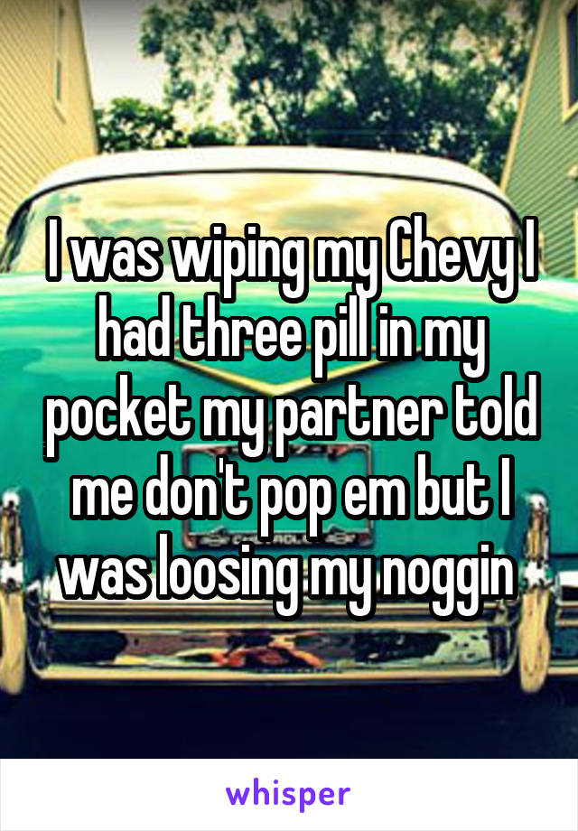 I was wiping my Chevy I had three pill in my pocket my partner told me don't pop em but I was loosing my noggin 