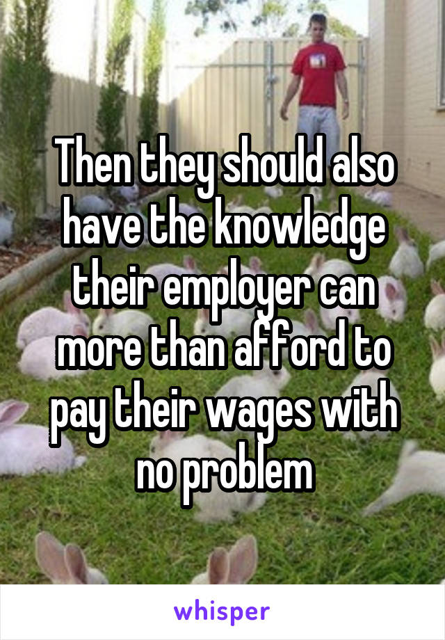 Then they should also have the knowledge their employer can more than afford to pay their wages with no problem