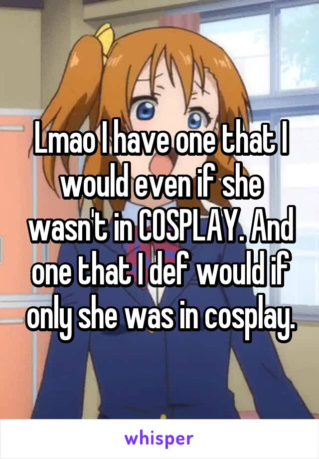 Lmao I have one that I would even if she wasn't in COSPLAY. And one that I def would if only she was in cosplay.