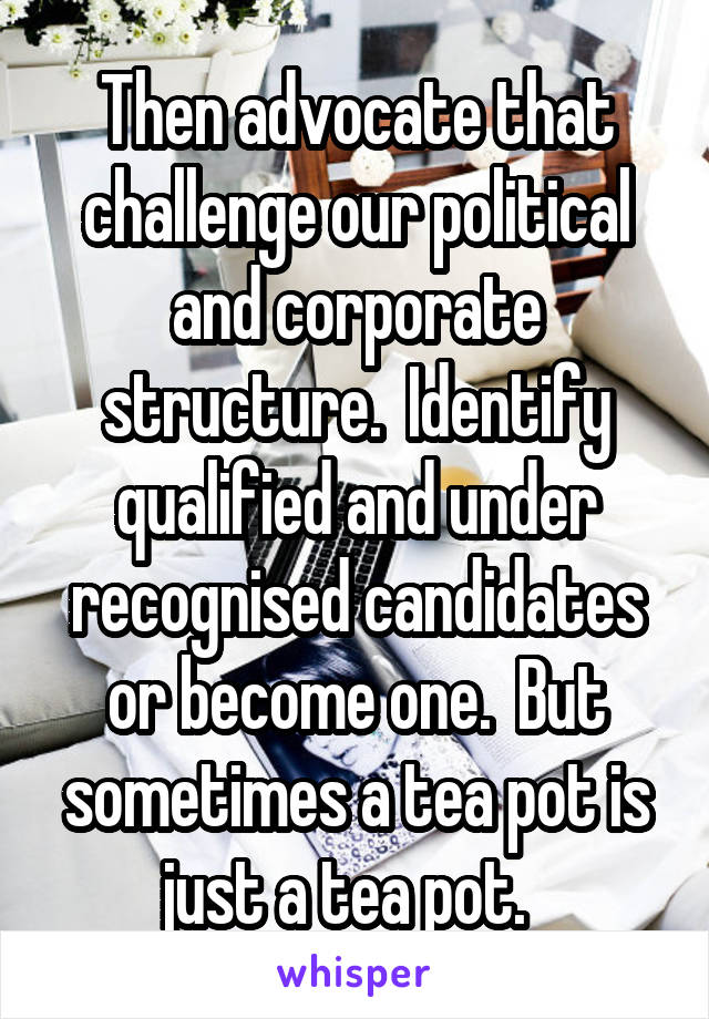 Then advocate that challenge our political and corporate structure.  Identify qualified and under recognised candidates or become one.  But sometimes a tea pot is just a tea pot.  