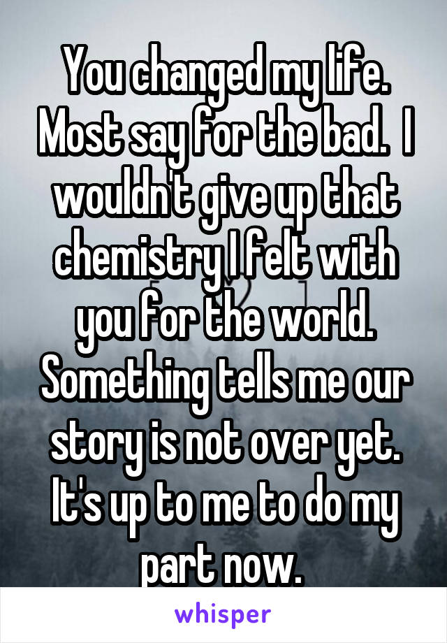 You changed my life. Most say for the bad.  I wouldn't give up that chemistry I felt with you for the world. Something tells me our story is not over yet. It's up to me to do my part now. 