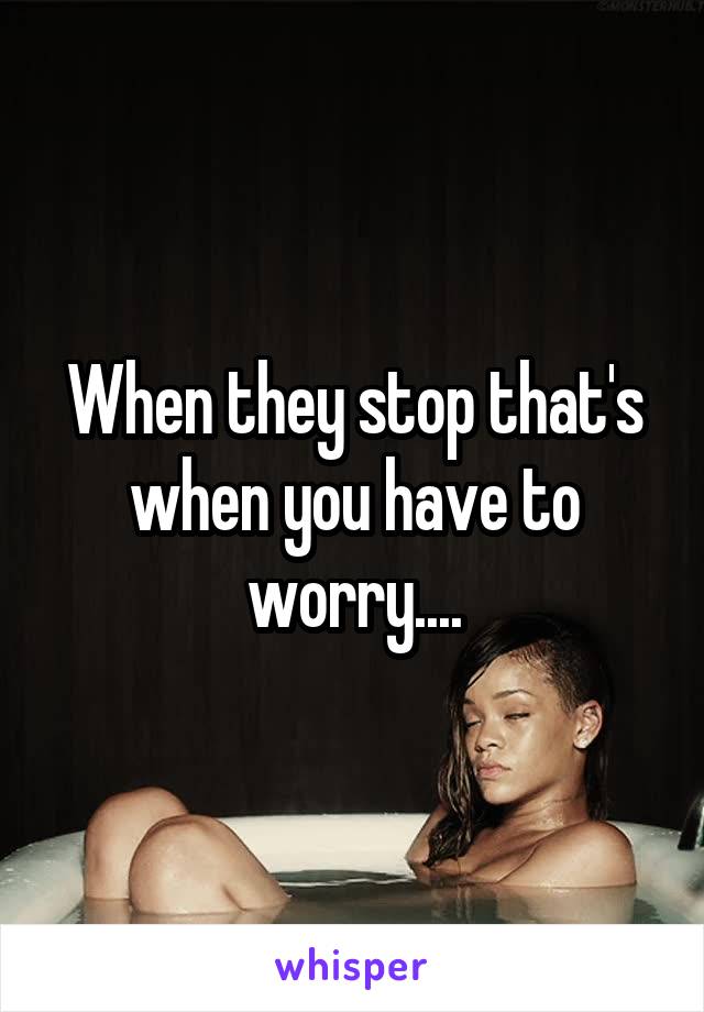 When they stop that's when you have to worry....