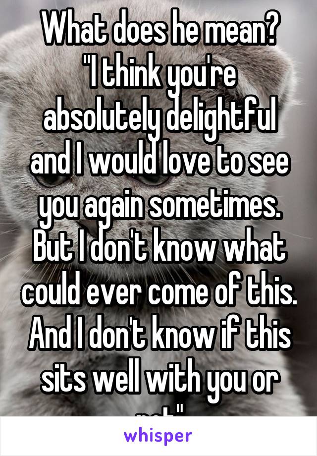 What does he mean?
"I think you're absolutely delightful and I would love to see you again sometimes. But I don't know what could ever come of this.
And I don't know if this sits well with you or not"