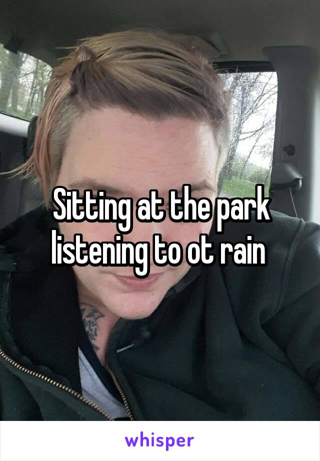 Sitting at the park listening to ot rain 