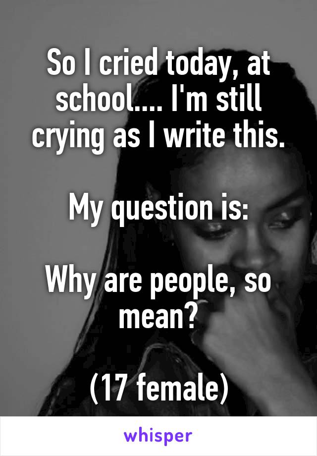 So I cried today, at school.... I'm still crying as I write this.

My question is:

Why are people, so mean?

(17 female)