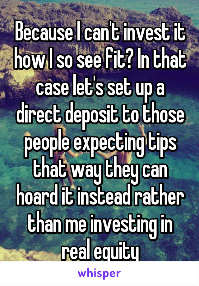 Because I can't invest it how I so see fit? In that case let's set up a direct deposit to those people expecting tips that way they can hoard it instead rather than me investing in real equity