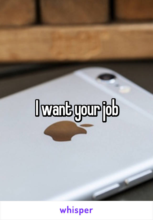 I want your job