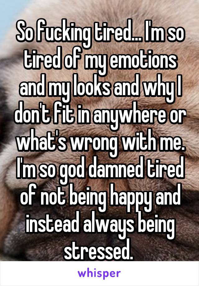 So fucking tired... I'm so tired of my emotions and my looks and why I don't fit in anywhere or what's wrong with me. I'm so god damned tired of not being happy and instead always being stressed. 