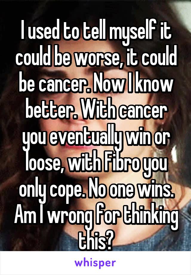 I used to tell myself it could be worse, it could be cancer. Now I know better. With cancer you eventually win or loose, with Fibro you only cope. No one wins. Am I wrong for thinking this?