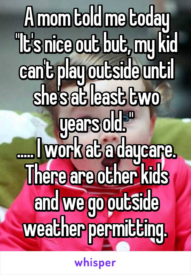 A mom told me today "It's nice out but, my kid can't play outside until she's at least two years old. "
..... I work at a daycare. There are other kids and we go outside weather permitting. 
