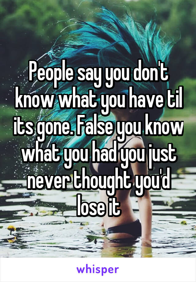 People say you don't know what you have til its gone. False you know what you had you just never thought you'd lose it