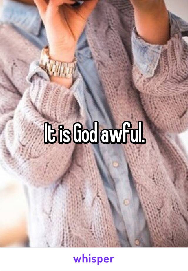 It is God awful.