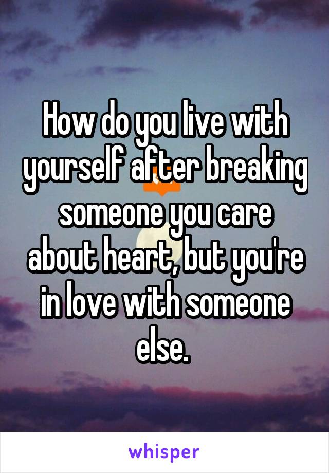 How do you live with yourself after breaking someone you care about heart, but you're in love with someone else. 