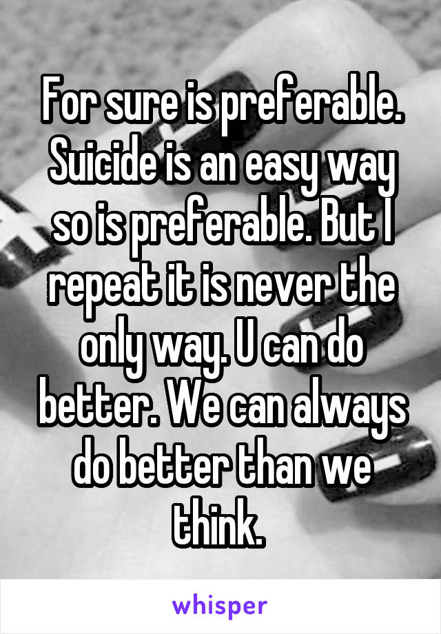 For sure is preferable. Suicide is an easy way so is preferable. But I repeat it is never the only way. U can do better. We can always do better than we think. 