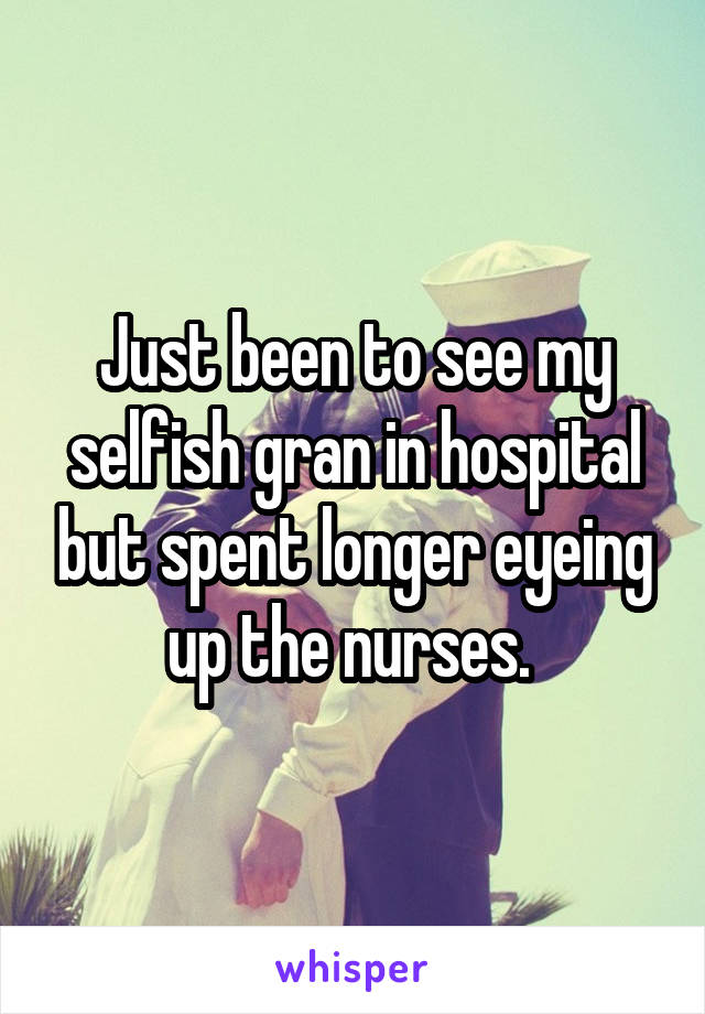 Just been to see my selfish gran in hospital but spent longer eyeing up the nurses. 