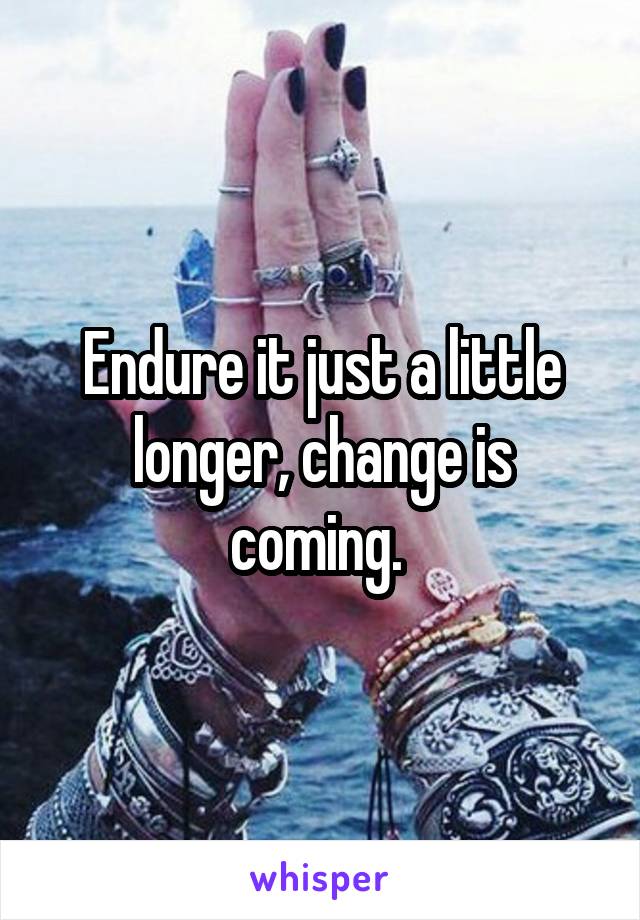 Endure it just a little longer, change is coming. 