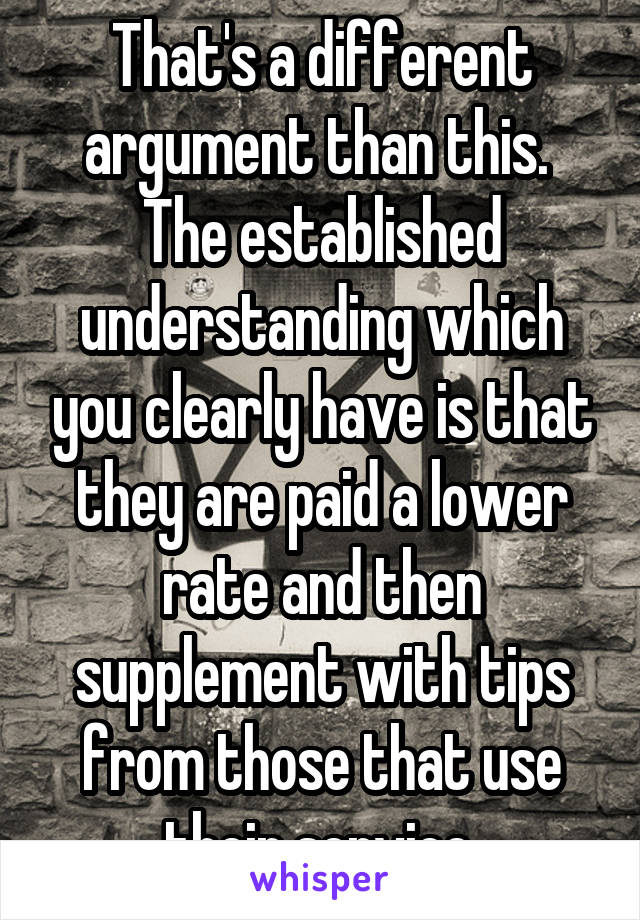 That's a different argument than this.  The established understanding which you clearly have is that they are paid a lower rate and then supplement with tips from those that use their service.