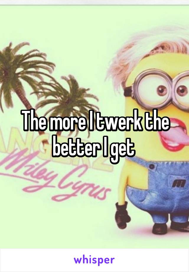 The more I twerk the better I get 