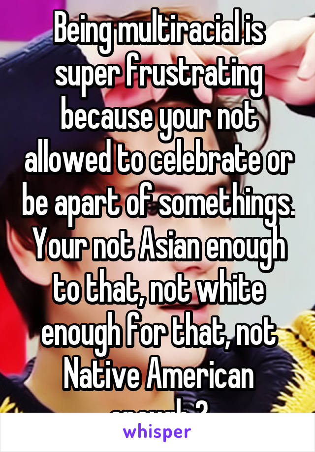 Being multiracial is super frustrating because your not allowed to celebrate or be apart of somethings. Your not Asian enough to that, not white enough for that, not Native American enough 😐