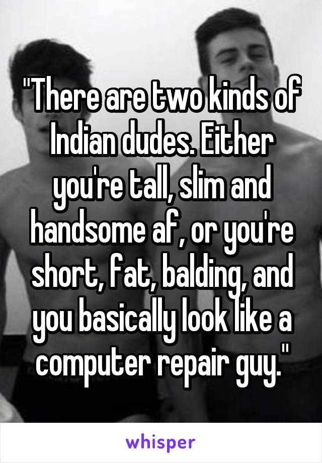 "There are two kinds of Indian dudes. Either you're tall, slim and handsome af, or you're short, fat, balding, and you basically look like a computer repair guy."