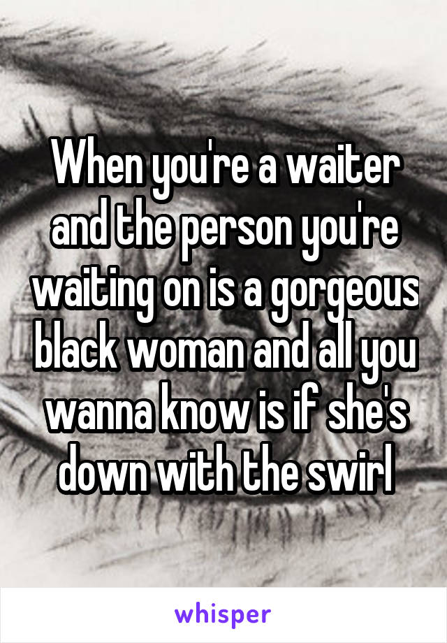 When you're a waiter and the person you're waiting on is a gorgeous black woman and all you wanna know is if she's down with the swirl