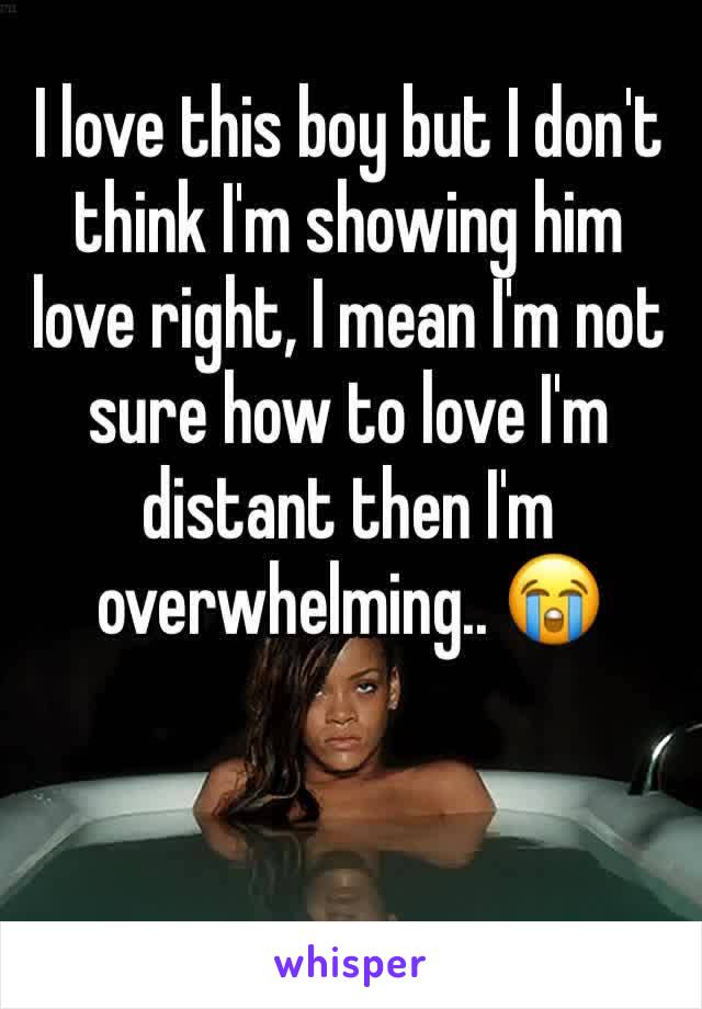 I love this boy but I don't think I'm showing him love right, I mean I'm not sure how to love I'm distant then I'm overwhelming.. 😭