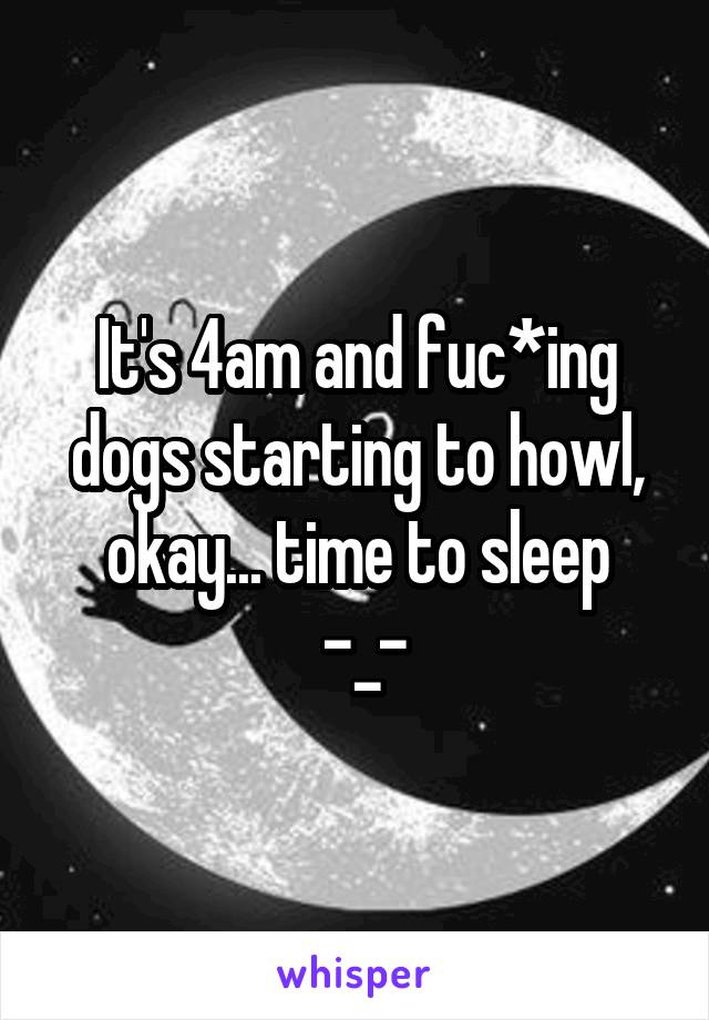 It's 4am and fuc*ing dogs starting to howl, okay... time to sleep
 -_-