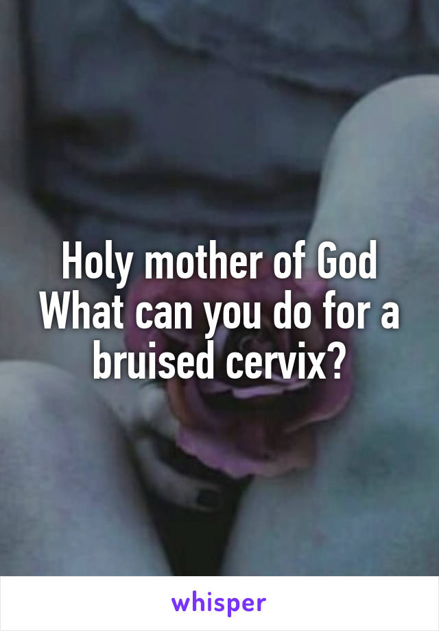 Holy mother of God
What can you do for a bruised cervix?