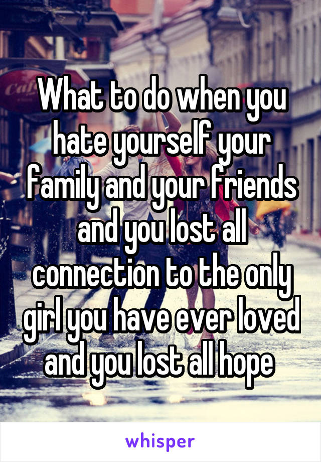 What to do when you hate yourself your family and your friends and you lost all connection to the only girl you have ever loved and you lost all hope 