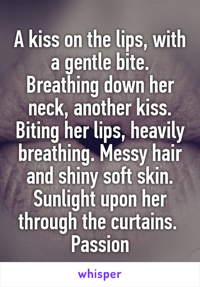 A kiss on the lips, with a gentle bite. Breathing down her neck, another kiss. Biting her lips, heavily breathing. Messy hair and shiny soft skin. Sunlight upon her through the curtains. 
Passion