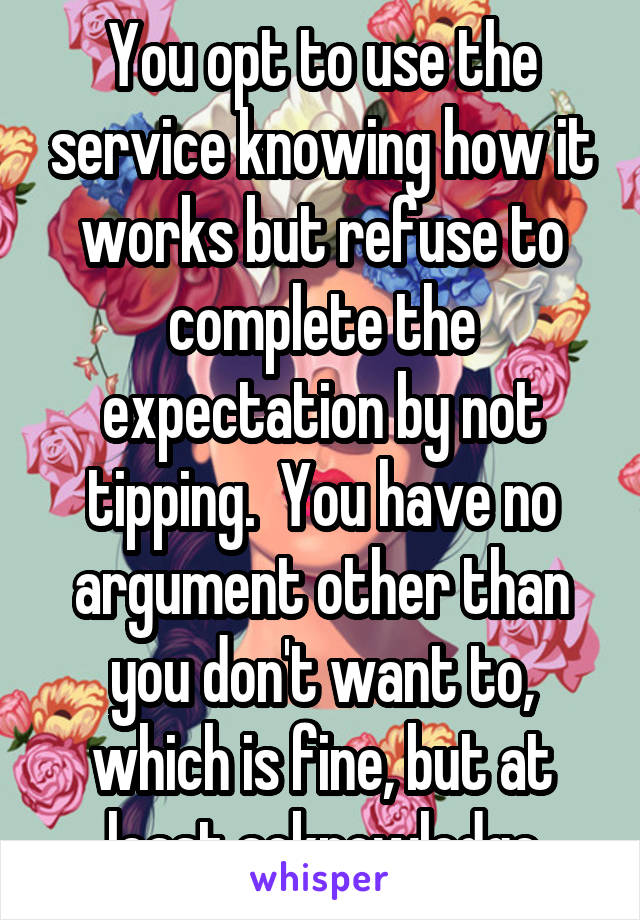 You opt to use the service knowing how it works but refuse to complete the expectation by not tipping.  You have no argument other than you don't want to, which is fine, but at least acknowledge