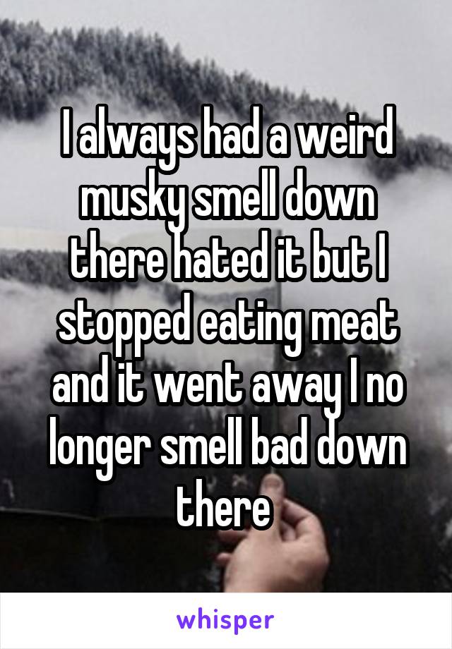 I always had a weird musky smell down there hated it but I stopped eating meat and it went away I no longer smell bad down there 