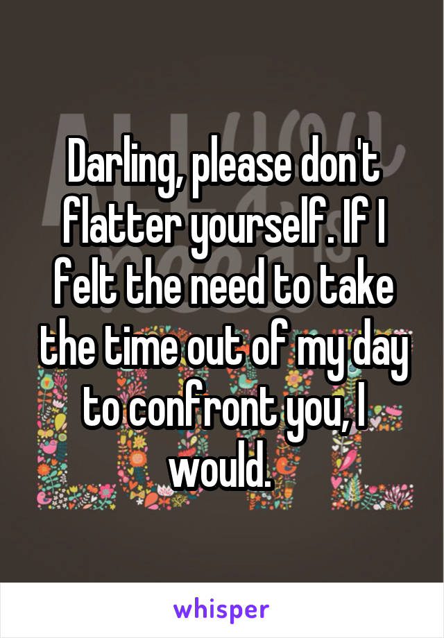 Darling, please don't flatter yourself. If I felt the need to take the time out of my day to confront you, I would. 