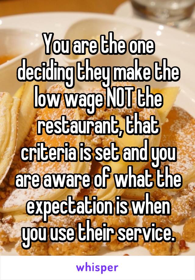 You are the one deciding they make the low wage NOT the restaurant, that criteria is set and you are aware of what the expectation is when you use their service.