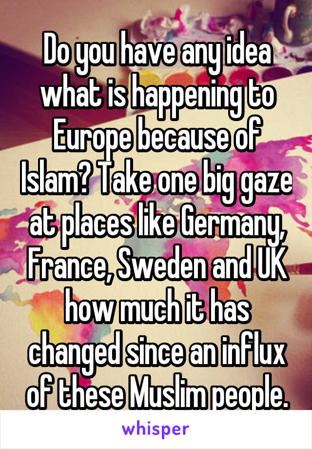 Do you have any idea what is happening to Europe because of Islam? Take one big gaze at places like Germany, France, Sweden and UK how much it has changed since an influx of these Muslim people.