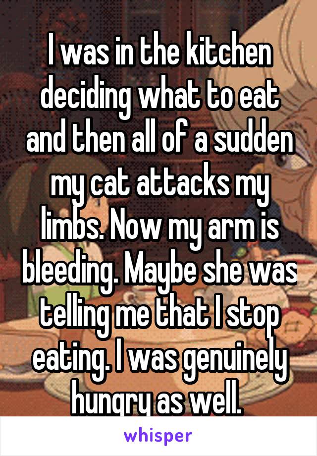 I was in the kitchen deciding what to eat and then all of a sudden my cat attacks my limbs. Now my arm is bleeding. Maybe she was telling me that I stop eating. I was genuinely hungry as well. 