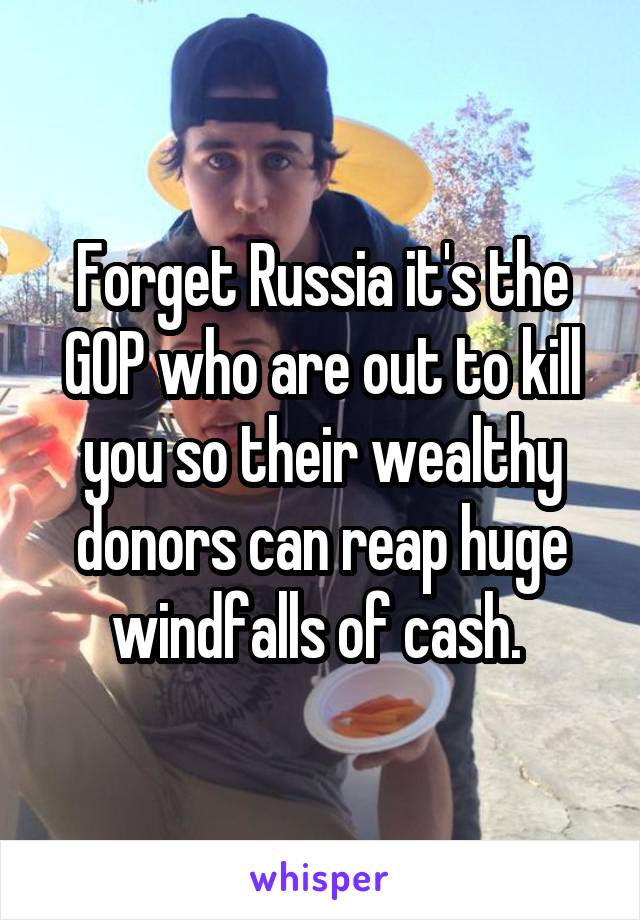 Forget Russia it's the GOP who are out to kill you so their wealthy donors can reap huge windfalls of cash. 