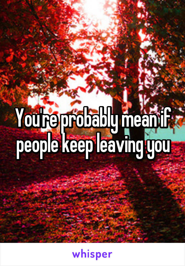 You're probably mean if people keep leaving you