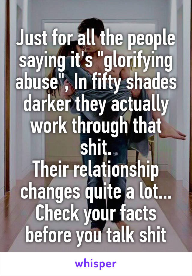 Just for all the people saying it's "glorifying abuse", In fifty shades darker they actually work through that shit.
Their relationship changes quite a lot... Check your facts before you talk shit