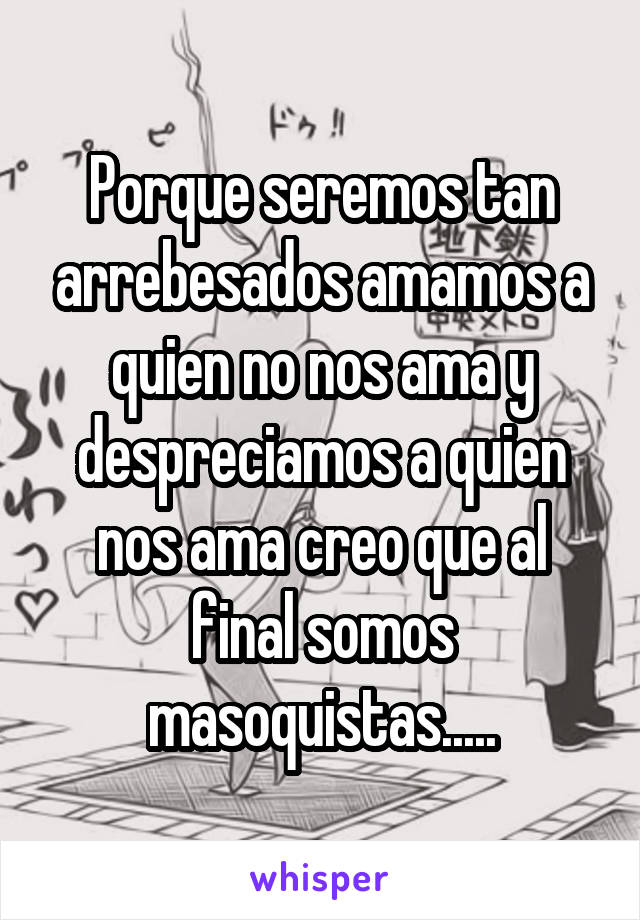 Porque seremos tan arrebesados amamos a quien no nos ama y despreciamos a quien nos ama creo que al final somos masoquistas.....