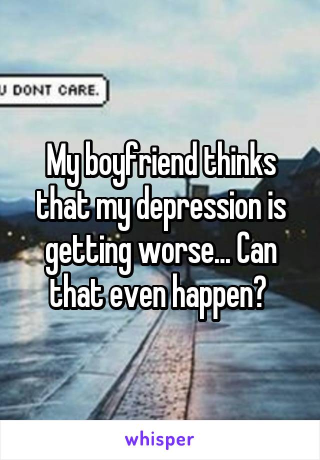 My boyfriend thinks that my depression is getting worse... Can that even happen? 