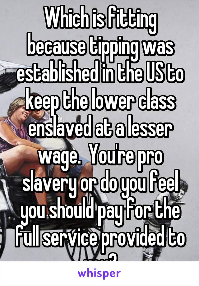 Which is fitting because tipping was established in the US to keep the lower class enslaved at a lesser wage.  You're pro slavery or do you feel you should pay for the full service provided to you?