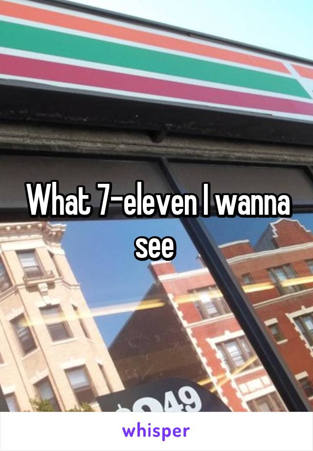 What 7-eleven I wanna see 