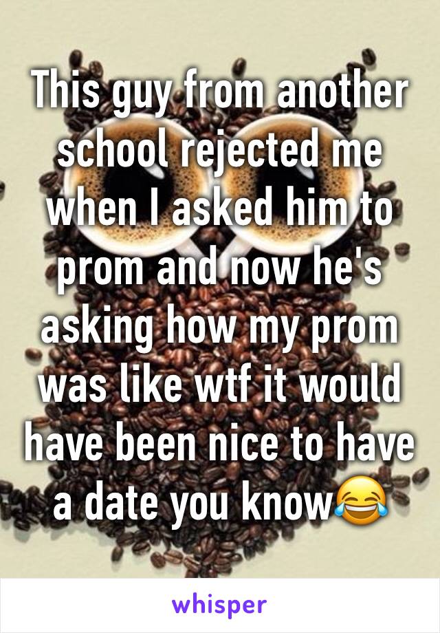 This guy from another school rejected me when I asked him to prom and now he's asking how my prom was like wtf it would have been nice to have a date you know😂