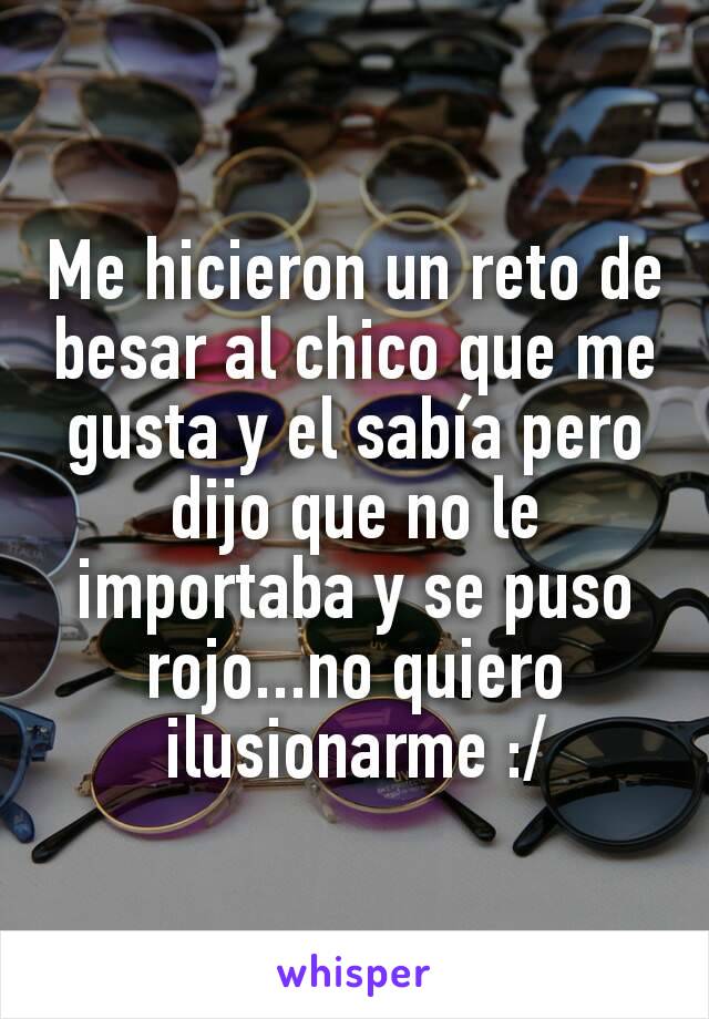 Me hicieron un reto de besar al chico que me gusta y el sabía pero dijo que no le importaba y se puso rojo...no quiero ilusionarme :/