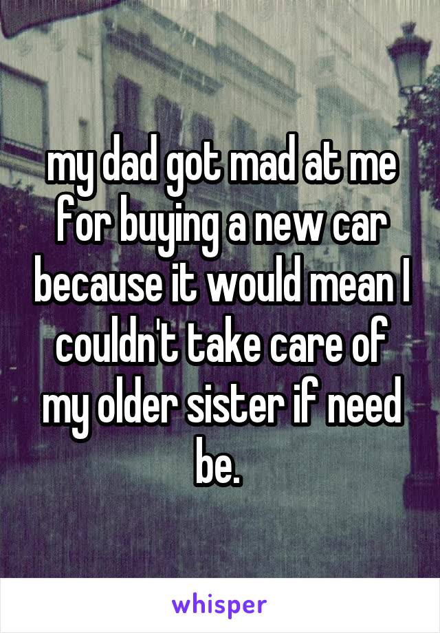 my dad got mad at me for buying a new car because it would mean I couldn't take care of my older sister if need be. 