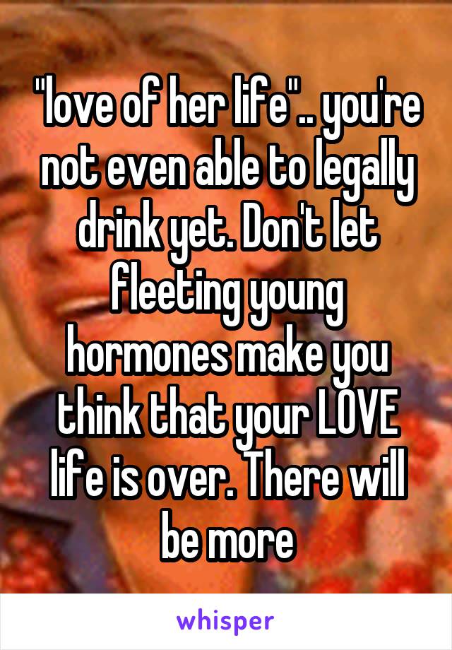 "love of her life".. you're not even able to legally drink yet. Don't let fleeting young hormones make you think that your LOVE life is over. There will be more