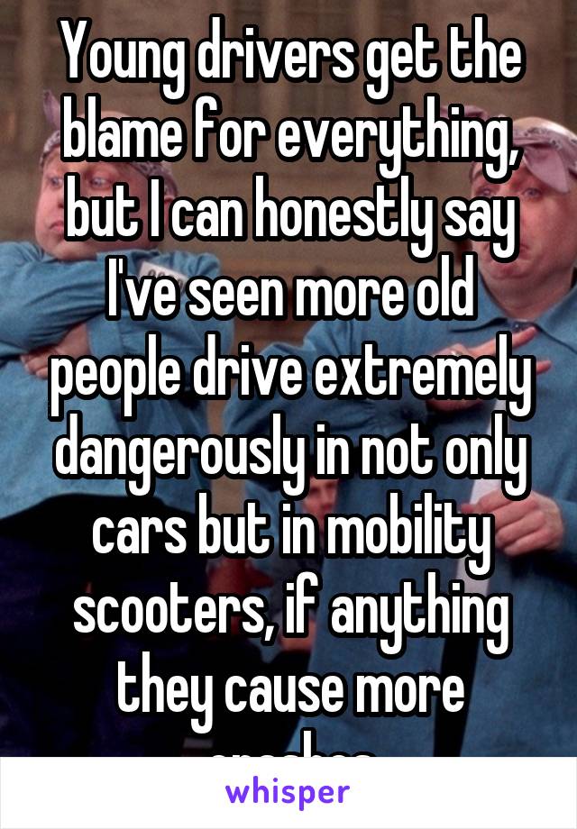 Young drivers get the blame for everything, but I can honestly say I've seen more old people drive extremely dangerously in not only cars but in mobility scooters, if anything they cause more crashes