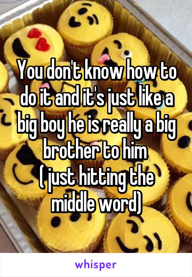 You don't know how to do it and it's just like a big boy he is really a big brother to him 
( just hitting the middle word)